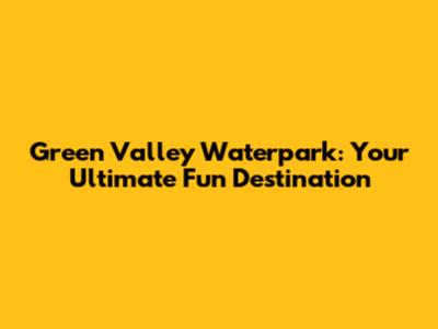 Green Valley Waterpark: Your Ultimate Fun Destination