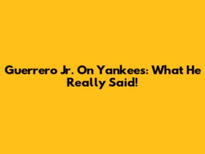 Guerrero Jr. On Yankees: What He Really Said!