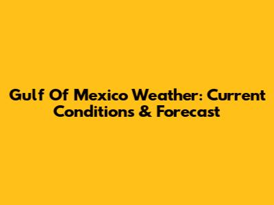 Gulf Of Mexico Weather: Current Conditions & Forecast