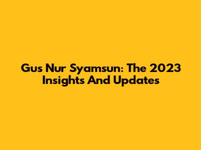 Gus Nur Syamsun: The 2023 Insights And Updates