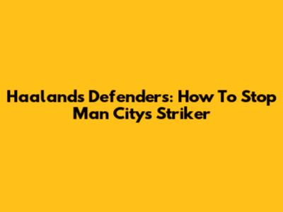 Haaland's Defenders: How To Stop Man City's Striker