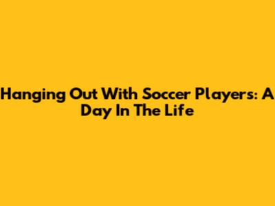 Hanging Out With Soccer Players: A Day In The Life