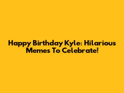 Happy Birthday Kyle: Hilarious Memes To Celebrate!