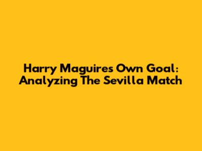Harry Maguire's Own Goal: Analyzing The Sevilla Match