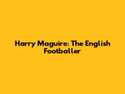Harry Maguire: The English Footballer