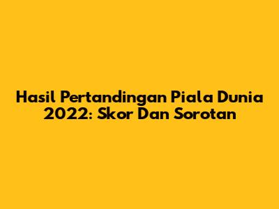 Hasil Pertandingan Piala Dunia 2022: Skor Dan Sorotan