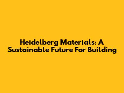 Heidelberg Materials: A Sustainable Future For Building