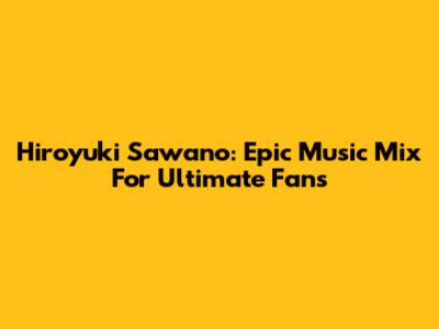 Hiroyuki Sawano: Epic Music Mix For Ultimate Fans