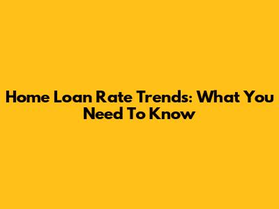 Home Loan Rate Trends: What You Need To Know