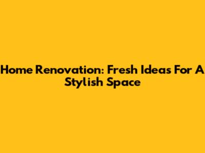 Home Renovation: Fresh Ideas For A Stylish Space