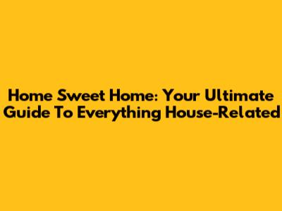 Home Sweet Home: Your Ultimate Guide To Everything House-Related