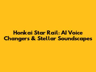 Honkai Star Rail: AI Voice Changers & Stellar Soundscapes