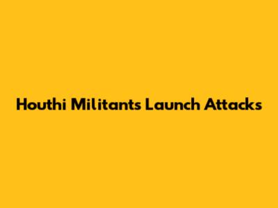 Houthi Militants Launch Attacks