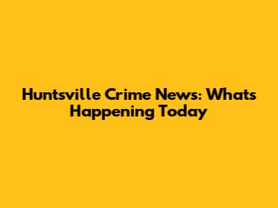 Huntsville Crime News: What's Happening Today