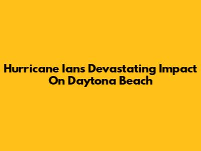 Hurricane Ian's Devastating Impact On Daytona Beach