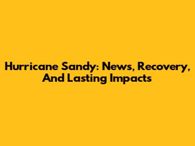 Hurricane Sandy: News, Recovery, And Lasting Impacts