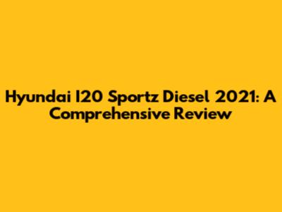 Hyundai I20 Sportz Diesel 2021: A Comprehensive Review