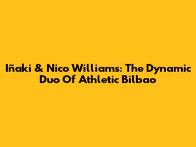 Iñaki & Nico Williams: The Dynamic Duo Of Athletic Bilbao