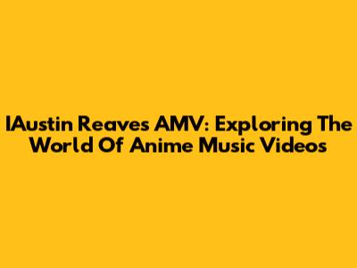 IAustin Reaves AMV: Exploring The World Of Anime Music Videos