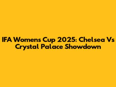 IFA Women's Cup 2025: Chelsea Vs Crystal Palace Showdown