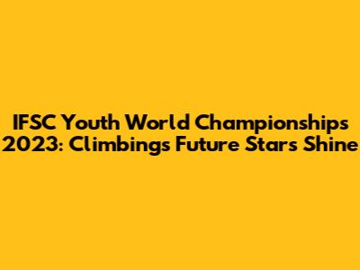 IFSC Youth World Championships 2023: Climbing's Future Stars Shine