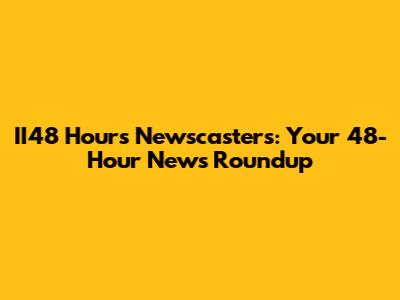 II48 Hours Newscasters: Your 48-Hour News Roundup