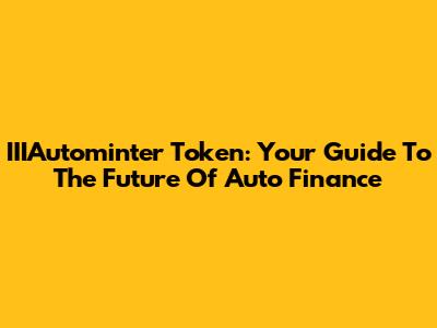 IIIAutominter Token: Your Guide To The Future Of Auto Finance