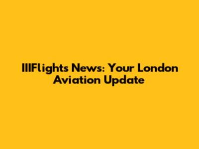 IIIFlights News: Your London Aviation Update