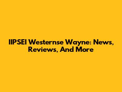 IIPSEI Westernse Wayne: News, Reviews, And More