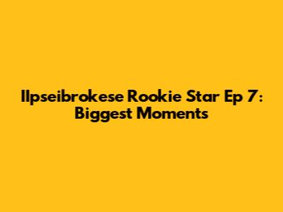 IIpseibrokese Rookie Star Ep 7: Biggest Moments