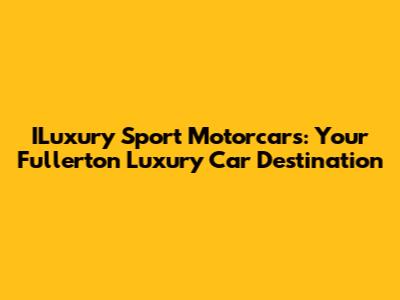 ILuxury Sport Motorcars: Your Fullerton Luxury Car Destination