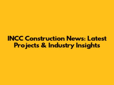 INCC Construction News: Latest Projects & Industry Insights