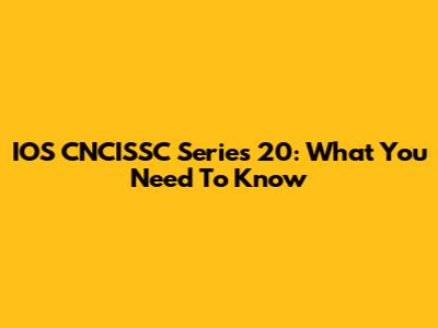 IOS CNCISSC Series 20: What You Need To Know
