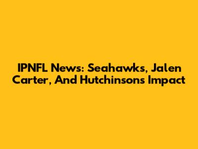IPNFL News: Seahawks, Jalen Carter, And Hutchinson's Impact