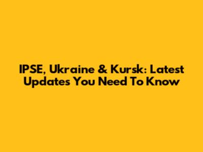 IPSE, Ukraine & Kursk: Latest Updates You Need To Know