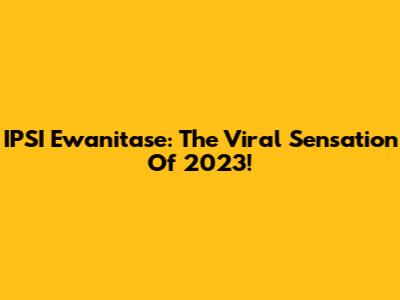 IPSI Ewanitase: The Viral Sensation Of 2023!