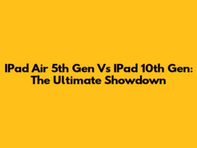 IPad Air 5th Gen Vs IPad 10th Gen: The Ultimate Showdown