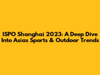 ISPO Shanghai 2023: A Deep Dive Into Asia's Sports & Outdoor Trends