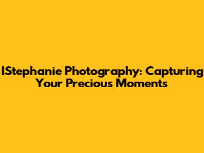 IStephanie Photography: Capturing Your Precious Moments