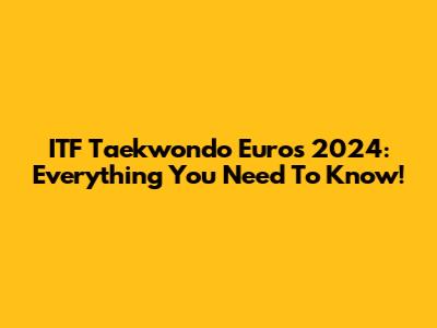 ITF Taekwondo Euros 2024: Everything You Need To Know!