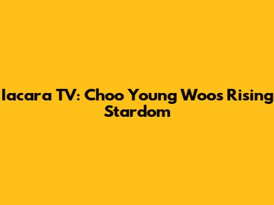 Iacara TV: Choo Young Woo's Rising Stardom