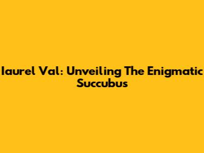 Iaurel Val: Unveiling The Enigmatic Succubus