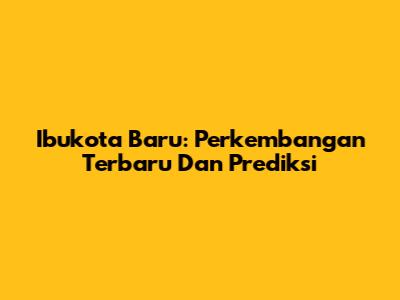 Ibukota Baru: Perkembangan Terbaru Dan Prediksi