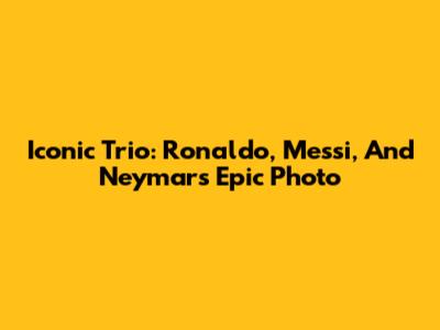 Iconic Trio: Ronaldo, Messi, And Neymar's Epic Photo