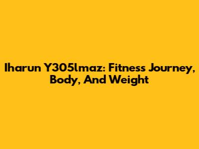 Iharun Y305lmaz: Fitness Journey, Body, And Weight
