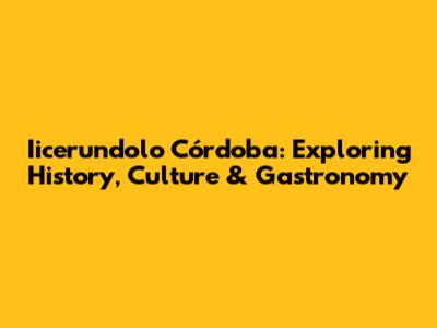 Iicerundolo Córdoba: Exploring History, Culture & Gastronomy