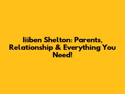 Iiiben Shelton: Parents, Relationship & Everything You Need!
