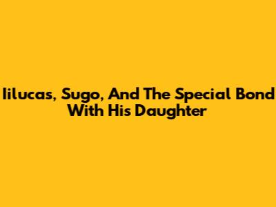 Iilucas, Sugo, And The Special Bond With His Daughter