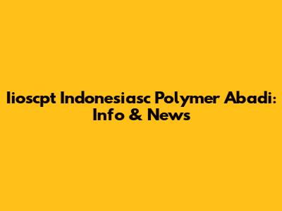 Iioscpt Indonesiasc Polymer Abadi: Info & News