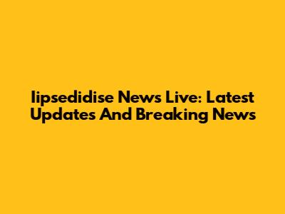 Iipsedidise News Live: Latest Updates And Breaking News